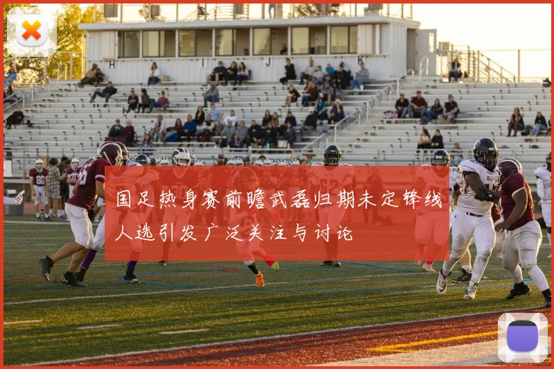 国足热身赛前瞻武磊归期未定锋线人选引发广泛关注与讨论