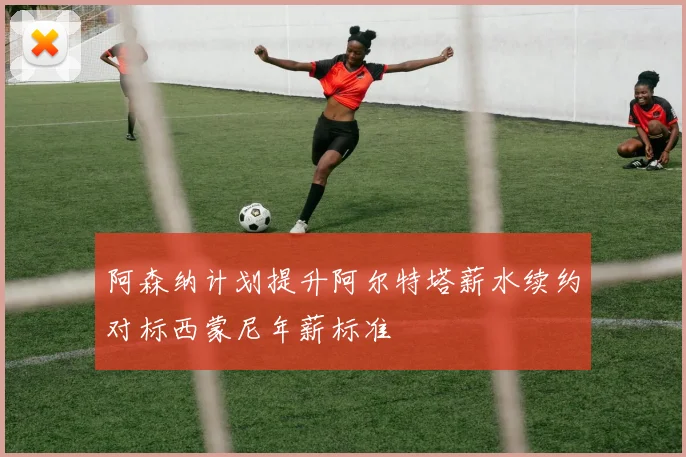 阿森纳计划提升阿尔特塔薪水续约对标西蒙尼年薪标准