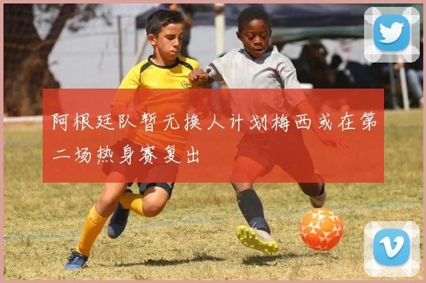 阿根廷队暂无换人计划梅西或在第二场热身赛复出