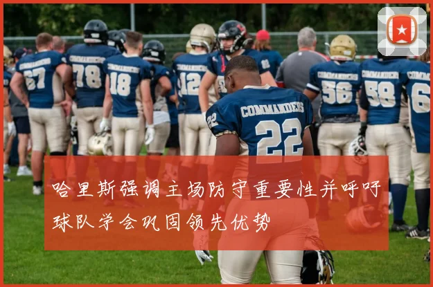 哈里斯强调主场防守重要性并呼吁球队学会巩固领先优势
