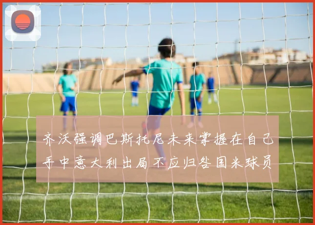 齐沃强调巴斯托尼未来掌握在自己手中意大利出局不应归咎国米球员