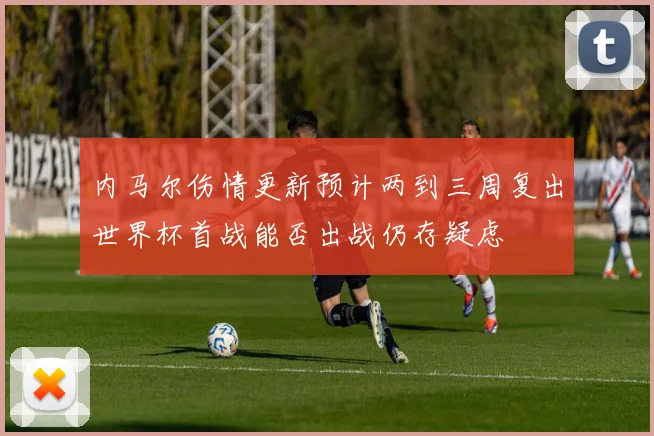 内马尔伤情更新预计两到三周复出世界杯首战能否出战仍存疑虑