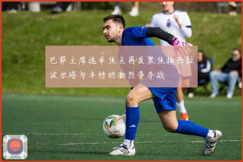 巴萨主席选举焦点再度聚焦梅西拉波尔塔与丰特的激烈争夺战