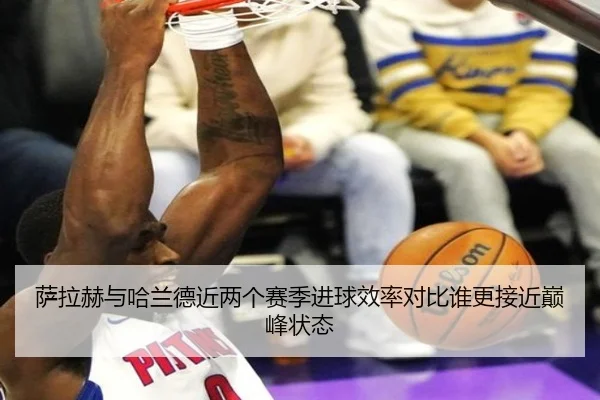 萨拉赫与哈兰德近两个赛季进球效率对比谁更接近巅峰状态