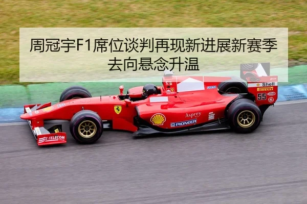 周冠宇F1席位谈判再现新进展新赛季去向悬念升温