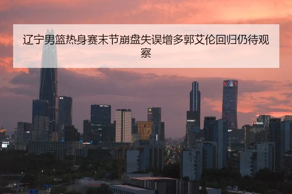 辽宁男篮热身赛末节崩盘失误增多郭艾伦回归仍待观察
