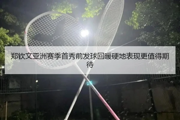 郑钦文亚洲赛季首秀前发球回暖硬地表现更值得期待